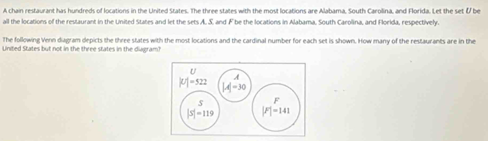 A chain restaurant has hundreds of locations in the United States. The three states with the most locations are Alabama, South Carolina, and Florida. Let the set & be
all the locations of the restaurant in the United States and let the sets A. S, and F be the locations in Alabama. South Carolina, and Florida, respectively.
The following Venn diagram depicts the three states with the most locations and the cardinal number for each set is shown. How many of the restaurants are in the
United States but not in the three states in the diagram?