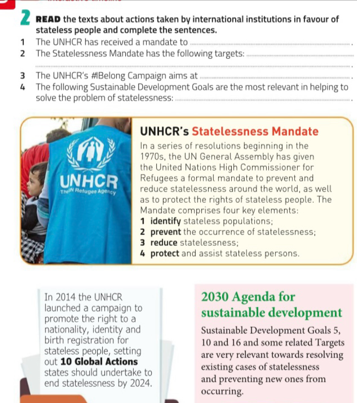 READ the texts about actions taken by international institutions in favour of 
stateless people and complete the sentences. 
1 The UNHCR has received a mandate to_ 
2 The Statelessness Mandate has the following targets:_ 
_ 
. 
3 The UNHCR’s #Belong Campaign aims at _. 
4 The following Sustainable Development Goals are the most relevant in helping to 
solve the problem of statelessness:_ 
. 
UNHCR’s Statelessness Mandate 
In a series of resolutions beginning in the 
1970s, the UN General Assembly has given 
the United Nations High Commissioner for 
UNHCR Refugees a formal mandate to prevent and 
TheN Refugee Agency reduce statelessness around the world, as well 
as to protect the rights of stateless people. The 
Mandate comprises four key elements: 
1 identify stateless populations; 
2 prevent the occurrence of statelessness; 
3 reduce statelessness; 
4 protect and assist stateless persons. 
In 2014 the UNHCR 2030 Agenda for 
launched a campaign to 
promote the right to a 
sustainable development 
nationality, identity and Sustainable Development Goals 5, 
birth registration for 10 and 16 and some related Targets 
stateless people, setting 
are very relevant towards resolving 
out 10 Global Actions 
states should undertake to 
existing cases of statelessness 
end statelessness by 2024. 
and preventing new ones from 
occurring.