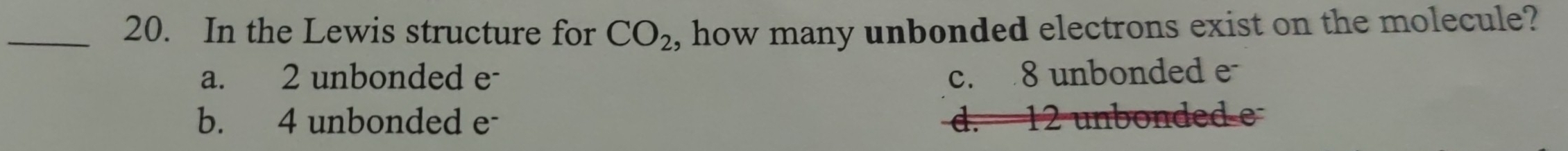 In the Lewis structure for CO_2 , how many unbonded electrons exist on the molecule?
a. 2 unbonded e- c. 8 unbonded e
b. 4 unbonded e - 12 unbonded