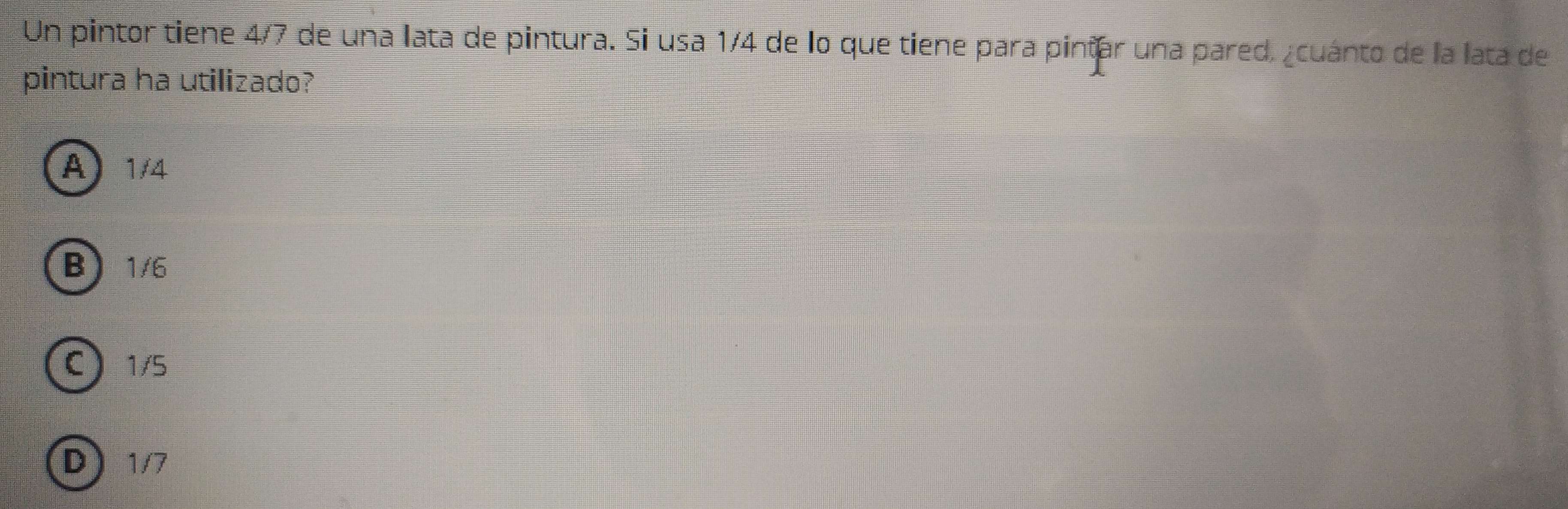 Un pintor tiene 4/7 de una lata de pintura. Si usa 1/4 de lo que tiene para pintar una pared. ¿cuánto de la lata de
pintura ha utilizado?
A) 1/4
B 1/6
C 1/5
D 1/7