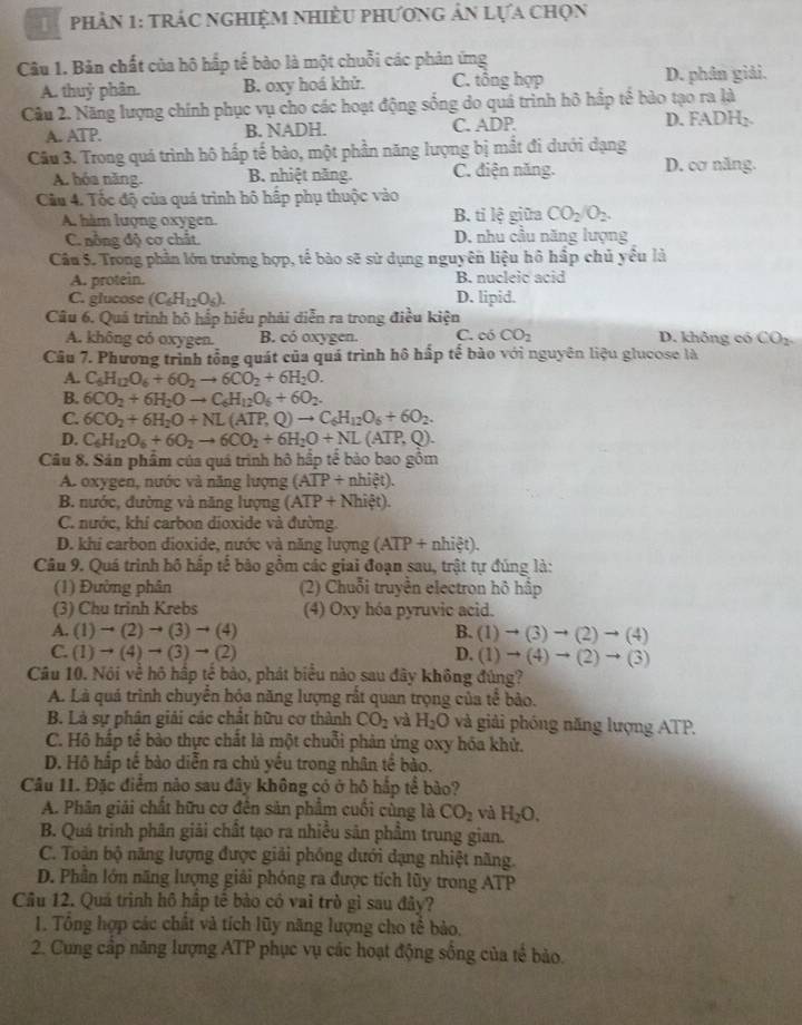 phản 1: trác nghiệm nhiều phương ản lựa chọn
Câu 1. Bản chất của hộ hấp tế bào là một chuỗi các phản ứng
A. thuỷ phân. B. oxy hoá khử. C. tổng hợp D. phân giải.
Cầu 2. Năng lượng chính phục vụ cho các hoạt động sống do quá trình hô hấp tế bào tạo ra là
A. ATP. B. NADH. C. ADP. D. FADH₂.
Câu 3. Trong quá trình hô hấp tế bào, một phần năng lượng bị mắt đi dưới dạng D. cơ năng.
A. hóa năng. B. nhiệt năng. C. điện năng.
Cầu 4. Tốc độ của quá trình hô hấp phụ thuộc vào
A. hàm lượng oxygen. B. tỉ lệ giữa CO_2/O_2.
C. nồng độ cơ chất. D. nhu cầu năng lượng
Câu 5. Trong phần lớn trường hợp, tế bào sẽ sử dụng nguyên liệu hô hấp chủ yều là
A. protein. B. nucleic acid
C. glucose (C_6H_12O_6). D. lipid.
Câu 6. Quá trình hộ hấp hiểu phải diễn ra trong điều kiện
A. không có oxygen. B. có oxygen. C. có CO_2 D. không có CO_2
Câu 7. Phương trình tổng quát của quá trình hô hấp tế bào với nguyên liệu glucose là
A. C_6H_12O_6+6O_2to 6CO_2+6H_2O.
B. 6CO_2+6H_2Oto C_6H_12O_6+6O_2.
C. 6CO_2+6H_2O+NL(ATP,Q)to C_6H_12O_6+6O_2.
D. C_6H_12O_6+6O_2to 6CO_2+6H_2O+NL(ATP,Q).
Câu 8. Sản phẩm của quá trình hô hấp tế bảo bao gồm
A. oxygen, nước và năng lượng (ATP+nhiet).
B. nước, đường và năng lượng (ATP+Nhiet).
C. nước, khí carbon dioxide và đường.
D. khí carbon dioxide, nước và năng lượng (ATP+nhiet).
Câu 9. Quá trình hộ hập tể bảo gồm các giai đoạn sau, trật tự đúng là:
(1) Đường phân (2) Chuỗi truyền electron hộ hấp
(3) Chu trinh Krebs (4) Oxy hóa pyruvic acid.
A. (1)to (2)to (3)to (4) B. (1)to (3)to (2)to (4)
C. (1)to (4)to (3)to (2) D. (1)to (4)to (2)to (3)
Câu 10. Nôi về hộ hấp tế bào, phát biểu nào sau đây không đúng?
A. Là quá trình chuyển hóa năng lượng rắt quan trọng của tể bảo.
B. Là sự phân giải các chất hữu cơ thành CO_2 và H_2O và giải phóng năng lượng ATP.
C. Hô hấp tế bảo thực chất là một chuỗi phản ứng oxy hóa khử.
D. Hô hập tế bào diễn ra chủ yêu trong nhân tế bào.
Câu II. Đặc điểm nào sau đây không có ở hô hập tể bảo?
A. Phân giải chất hữu cơ đên sản phẩm cuối cùng là CO_2 và H_2O.
B. Quả trình phân giải chất tạo ra nhiều sản phầm trung gian.
C. Toàn bộ năng lượng được giải phống dưới dạng nhiệt năng.
D. Phần lớn năng lượng giải phóng ra được tích lũy trong ATP
Câu 12. Quá trình hô hập tế bào có vai trò gì sau đây?
1. Tông hợp các chất và tích lũy năng lượng cho tể bảo.
2. Cung cấp năng lượng ATP phục vụ các hoạt động sống của tế bảo.