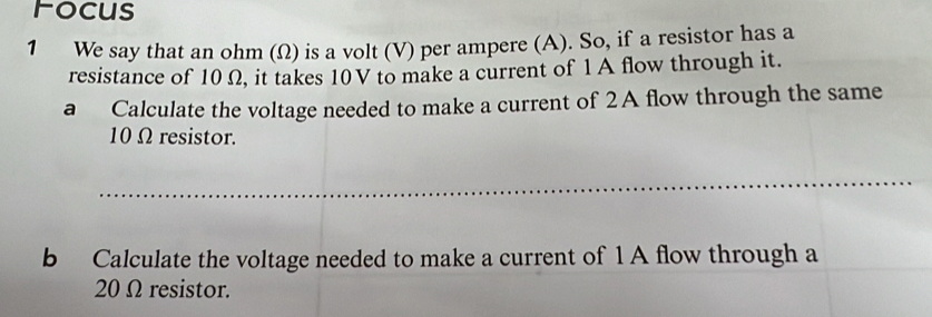 Focus 
1 We say that an ohm (Ω) is a volt (V) per ampere (A). So, if a resistor has a 
resistance of 10 Ω, it takes 10V to make a current of 1 A flow through it. 
a Calculate the voltage needed to make a current of 2A flow through the same
10 Ω resistor. 
_ 
b Calculate the voltage needed to make a current of 1 A flow through a
20 Ω resistor.