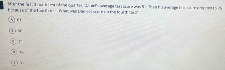 After the first 3 math test of the quarter, Daniel's average test score was 81. Then his average test score dropped to 76
because of the fourth test. What was Daniel's score on the fourth test?
A 61
B66
c) 71
D) 76
E 81