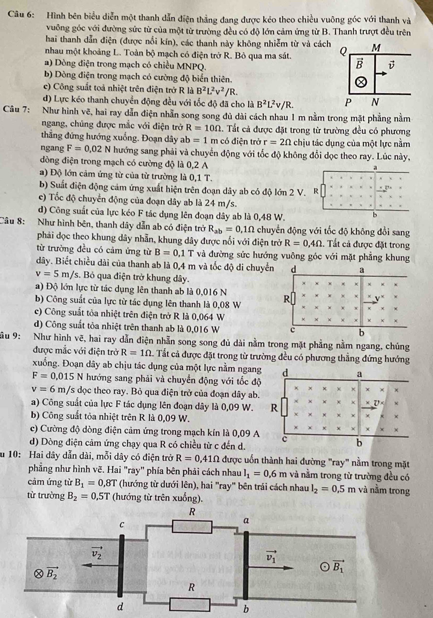 Hình bên biểu diễn một thanh dẫn điện thẳng đang được kéo theo chiều vuông góc với thanh và
vuông góc với đường sức từ của một từ trường đều có độ lớn cảm ứng từ B. Thanh trượt đều trên
hai thanh dẫn điện (được nổi kín), các thanh này không nhiễm từ và cách
nhau một khoảng L. Toàn bộ mạch có điện trở R. Bỏ qua ma sát. 
a) Dòng điện trong mạch có chiều MNPQ.
b) Dòng điện trong mạch có cường độ biển thiên.
c) Công suất toả nhiệt trên điện trở R là B^2L^2v^2/R.
d) Lực kéo thanh chuyền động đều với tốc độ đã cho là B^2L^2v/R.
Câu 7:   Như hình vẽ, hai ray dẫn điện nhẫn song song đủ dài cách nhau 1 m nằm trong mặt phẳng nằm
ngang, chúng được mắc với điện trở R=10Omega. Tất cả được đặt trong từ trường đều có phương
thẳng đứng hướng xuống. Đoạn dây ab=1 m có điện trở r=2Omega chịu tác dụng của một lực nằm
ngang F=0,02N hướng sang phải và chuyển động với tốc độ không đổi dọc theo ray. Lúc này,
dòng điện trong mạch có cường độ là 0,2 A
a) Độ lớn cảm ứng từ của từ trường là 0,1 T.
b) Suất điện động cảm ứng xuất hiện trên đoạn dây ab có độ lớn 2 V.
c) Tốc độ chuyển động của đoạn dây ab là 24 m/s.
d) Công suất của lực kéo F tác dụng lên đoạn dây ab là 0,48 W.
Câu 8: Như hình bên, thanh dây dẫn ab có điện trở R_ab=0,1Omega chuyển động với tốc độ không đổi sang
phải dọc theo khung dây nhẫn, khung dây được nối với điện trở R=0,4Omega. Tất cả được đặt trong
từ trường đều có cảm ứng từ B=0,1 T và đường sức hướng vuông góc với mặt phẳng khung
dây. Biết chiều dài của thanh ab là 0,4 m và tốc độ di chuyển
v=5m/s :. Bỏ qua điện trở khung dây.
a) Độ lớn lực từ tác dụng lên thanh ab là 0,016 N
b) Công suất của lực từ tác dụng lên thanh là 0,08 W 
c) Công suất tòa nhiệt trên điện trở R là 0,064 W
d) Công suất tỏa nhiệt trên thanh ab là 0,016 W
ầu 9: Như hình vẽ, hai ray dẫn điện nhẫn song song đủ dài nằm trong mặt phẳng nằm ngang, chúng
được mắc với điện trở R=1Omega.. Tất cả được đặt trong từ trường đều có phương thẳng đứng hướng
xuống. Đoạn dây ab chịu tác dụng của một lực nằm ngang
F=0,015 N hướng sang phải và chuyển động với tốc độ
v=6m/s dọc theo ray. Bỏ qua điện trở của đoạn dây ab.
a) Công suất của lực F tác dụng lên đoạn dây là 0,09 W.
b) Công suất tỏa nhiệt trên R là 0,09 W.
c) Cường độ dòng điện cảm ứng trong mạch kín là 0,09 A
d) Dòng điện cảm ứng chạy qua R có chiều từ c đến d.
u 10: Hai dây dẫn dài, mỗi dây có điện trở R=0,41Omega được uốn thành hai đường "ray" nằm trong mặt
phẳng như hình vẽ. Hai "ray" phía bên phải cách nhau l_1=0,6m và nằm trong từ trường đều có
cảm ứng từ B_1=0,8T (hướng từ dưới lên), hai "ray" bên trái cách nhau l_2=0,5m và nằm trong
từ trường B_2=0,5T (hướng từ trên xuống).
