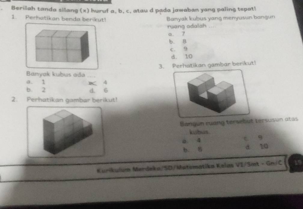 Berilah tanda silang (x) huruf a, b, c, atau d pada jawaban yang paling tepat!
1. Perhatikan benda berikut! Banyak kubus yang menyusun bangun
ruang adalah ....
a. 7
b. 8
c. 9
d. 10
3. Perhatikan gambar berikut!
Banyak kubus ada_
a. 1 × 4
b. 2 d. 6
2. Perhatikan gambar berikut!
Bangun ruang tersebut tersusun atas
kubus.
a 4 c g
b. 8 d 10
Kurikulum Merdeka/SD/Matematika Kelas VI/Smt - Gn/C 1