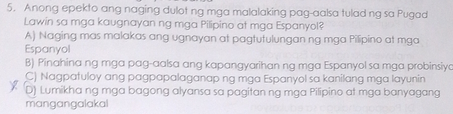 Anong epekto ang naging dulot ng mga malalaking pag-aalsa tulad ng sa Pugad
Lawin sa mga kaugnayan ng mga Pilipino at mga Espanyol?
A) Naging mas malakas ang ugnayan at pagtutulungan ng mga Pilipino at mga
Espanyol
B) Pinahina ng mga pag-aalsa ang kapangyarihan ng mga Espanyol sa mga probinsiyo
C) Nagpatuloy ang pagpapalaganap ng mga Espanyol sa kanilang mga layunin
D) Lumikha ng mga bagong alyansa sa pagitan ng mga Pilipino at mga banyagang
mangangalakal