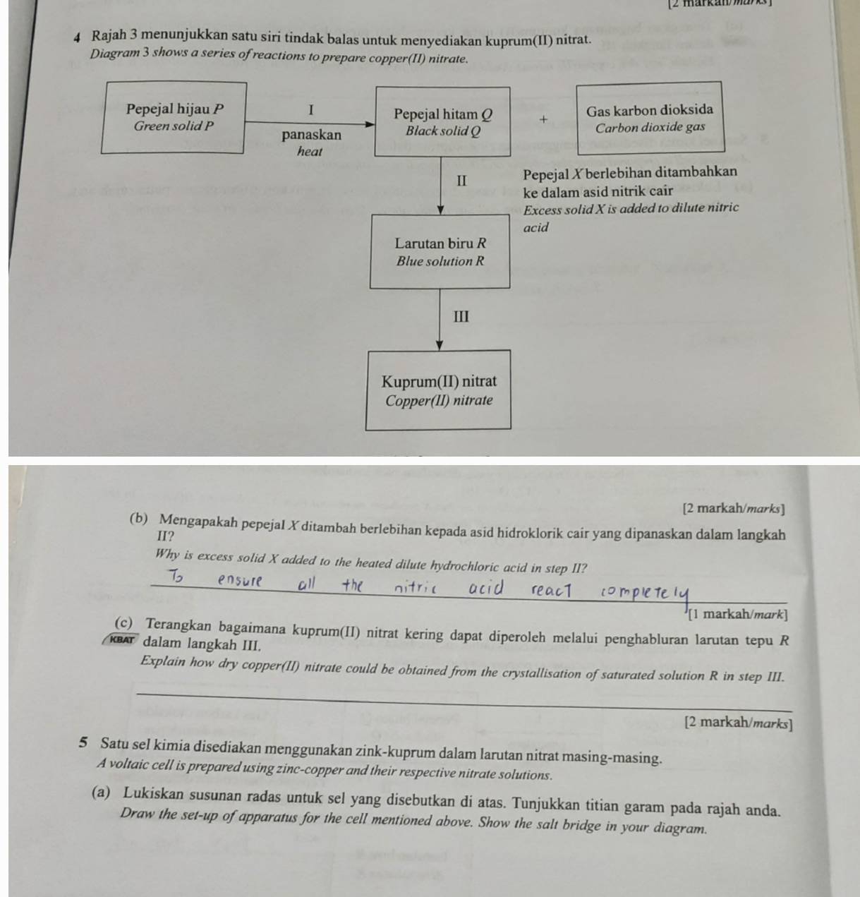 [2 markan marks] 
4 Rajah 3 menunjukkan satu siri tindak balas untuk menyediakan kuprum(II) nitrat. 
Diagram 3 shows a series of reactions to prepare copper(II) nitrate. 
Pepejal hijau P I Pepejal hitam Q + Gas karbon dioksida 
Green solid P panaskan Black solid Q Carbon dioxide gas 
heat 
II Pepejal X berlebihan ditambahkan 
ke dalam asid nitrik cair 
Excess solid X is added to dilute nitric 
acid 
Larutan biru R
Blue solution R
III 
Kuprum(II) nitrat 
Copper(II) nitrate 
[2 markah/marks] 
(b) Mengapakah pepejal X ditambah berlebihan kepada asid hidroklorik cair yang dipanaskan dalam langkah 
II? 
_ 
Why is excess solid X added to the heated dilute hydrochloric acid in step II? 
[1 markah/mark] 
(c)_ Terangkan bagaimana kuprum(II) nitrat kering dapat diperoleh melalui penghabluran larutan tepu R 
KBAT dalam langkah III. 
_ 
Explain how dry copper(II) nitrate could be obtained from the crystallisation of saturated solution R in step III. 
[2 markah/marks] 
5 Satu sel kimia disediakan menggunakan zink-kuprum dalam larutan nitrat masing-masing. 
A voltaic cell is prepared using zinc-copper and their respective nitrate solutions. 
(a) Lukiskan susunan radas untuk sel yang disebutkan di atas. Tunjukkan titian garam pada rajah anda. 
Draw the set-up of apparatus for the cell mentioned above. Show the salt bridge in your diagram.