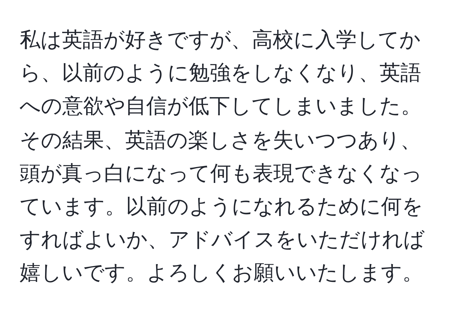 私は英語が好きですが、高校に入学してから、以前のように勉強をしなくなり、英語への意欲や自信が低下してしまいました。その結果、英語の楽しさを失いつつあり、頭が真っ白になって何も表現できなくなっています。以前のようになれるために何をすればよいか、アドバイスをいただければ嬉しいです。よろしくお願いいたします。