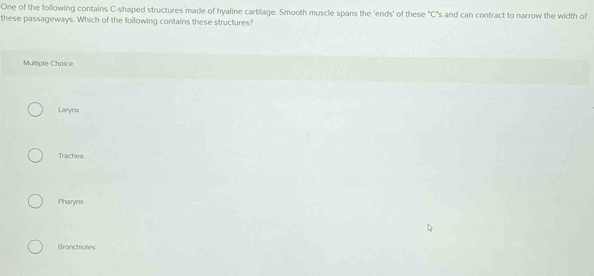 One of the following contains C-shaped structures made of hyaline cartilage. Smooth muscle spans the 'ends' of these "C"s and can contract to narrow the width of
these passageways. Which of the following contains these structures?
Multiple Choice
Larynx
Trachea
Pharynx
Bronchioles