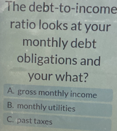 The debt-to-income
ratio looks at your
monthly debt
obligations and
your what?
A. gross monthly income
B. monthly utilities
C. past taxes