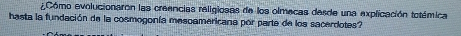 ¿Cómo evolucionaron las creencias religiosas de los olmecas desde una explicación totémica 
hasta la fundación de la cosmogonía mesoamericana por parte de los sacerdotes?