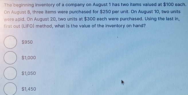 The beginning inventory of a company on August 1 has two items valued at $100 each.
On August 8, three items were purchased for $250 per unit. On August 10, two units
were sold. On August 20, two units at $300 each were purchased. Using the last in,
first out (LIFO) method, what is the value of the inventory on hand?
$950
$1,000
$1,050
$1,450