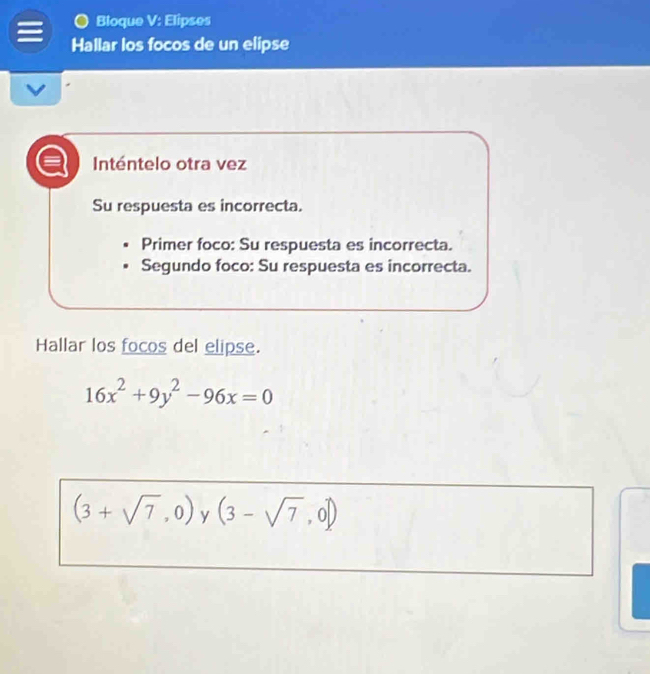 Bloque V: Elipses 
Hallar los focos de un elipse 
Inténtelo otra vez 
Su respuesta es incorrecta. 
Primer foco: Su respuesta es incorrecta. 
Segundo foco: Su respuesta es incorrecta. 
Hallar los focos del elipse.
16x^2+9y^2-96x=0
(3+sqrt(7),0) y (3-sqrt(7),0])