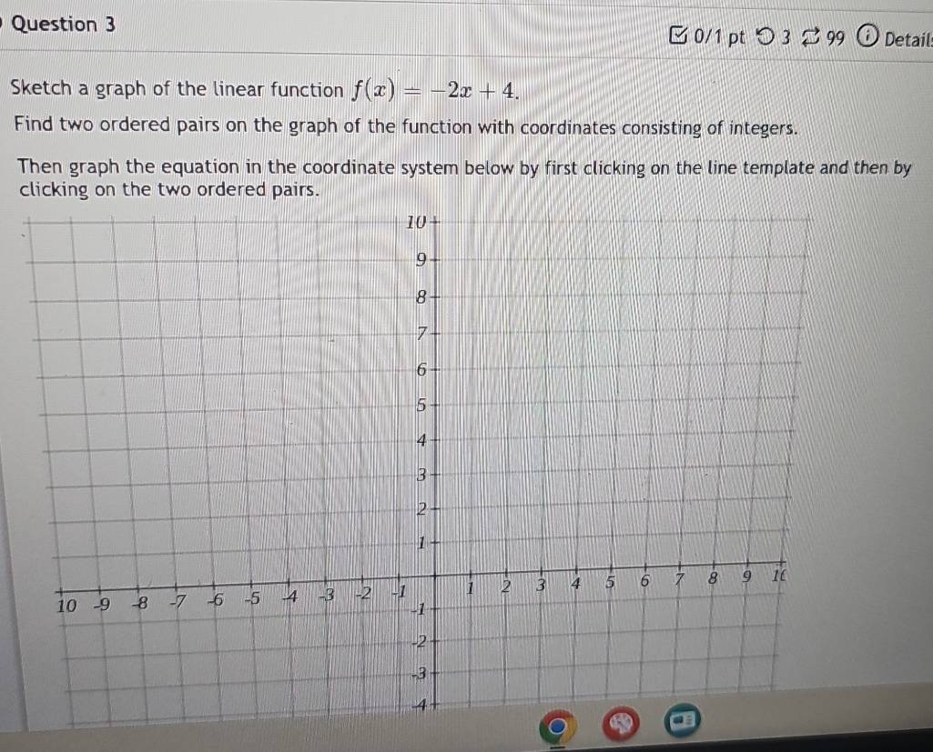 □ 0/1 pt つ 3[ 99 ⓘ Detail: 
Sketch a graph of the linear function f(x)=-2x+4. 
Find two ordered pairs on the graph of the function with coordinates consisting of integers. 
Then graph the equation in the coordinate system below by first clicking on the line template and then by 
clicking on the two ordered pairs.