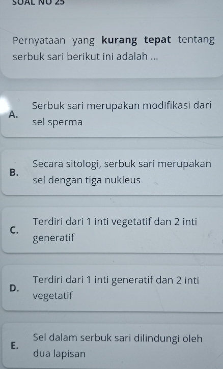 SUAL ÑÜ 25
Pernyataan yang kurang tepat tentang
serbuk sari berikut ini adalah ...
Serbuk sari merupakan modifikasi dari
A.
sel sperma
Secara sitologi, serbuk sari merupakan
B.
sel dengan tiga nukleus
Terdiri dari 1 inti vegetatif dan 2 inti
C.
generatif
Terdiri dari 1 inti generatif dan 2 inti
D.
vegetatif
Sel dalam serbuk sari dilindungi oleh
E.
dua lapisan