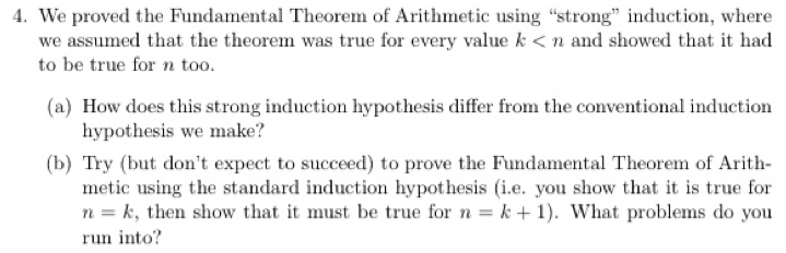 We proved the Fundamental Theorem of Arithmetic using “strong” induction, where 
we assumed that the theorem was true for every value k and showed that it had 
to be true for n too. 
(a) How does this strong induction hypothesis differ from the conventional induction 
hypothesis we make? 
(b) Try (but don't expect to succeed) to prove the Fundamental Theorem of Arith- 
metic using the standard induction hypothesis (i.e. you show that it is true for
n=k , then show that it must be true for n=k+1). What problems do you 
run into?