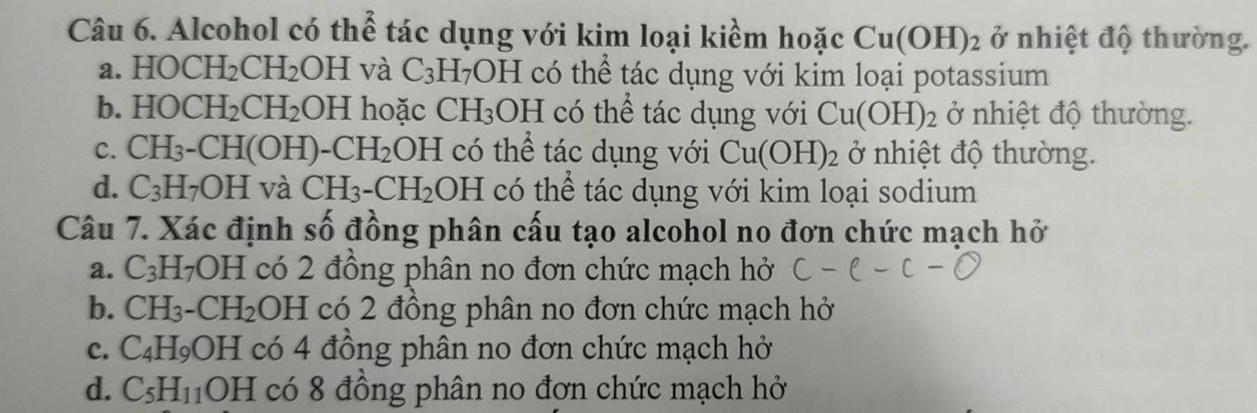 Alcohol có thể tác dụng với kim loại kiềm hoặc Cu(OH)_2 ở nhiệt độ thường.
a. HOCH_2CH_2 OH và C_3H_7OI H có thể tác dụng với kim loại potassium
b. HOCH_2CH_2 OH hoặc CH_3OH có thể tác dụng với Cu(OH)_2 ở nhiệt độ thường.
C. CH_3-CH(OH)- -CH_2OH có thể tác dụng với Cu(OH)_2 ở nhiệt độ thường.
d. C_3H_7OH và CH_3-CH_2 OH có thể tác dụng với kim loại sodium
Câu 7. Xác định số đồng phân cấu tạo alcohol no đơn chức mạch hở
a. C_3H_7OH có 2 đồng phân no đơn chức mạch hở
b. CH_3-CH_2 OH có 2 đồng phân no đơn chức mạch hở
c. C_4H_9OH có 4 đồng phân no đơn chức mạch hở
d. C_5H_11 OI  □ /□   có 8 đồng phân no đơn chức mạch hở