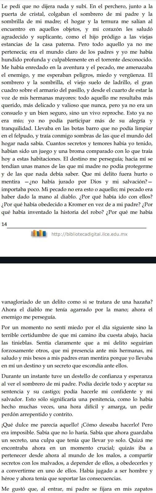 Le pedí que no dijera nada y subí. En el perchero, junto a la
puerta de cristal, colgaban el sombrero de mi padre y la
sombrilla de mi madre; el hogar y la ternura me salían al
encuentro en aquellos objetos, y mi corazón les saludó
agradecido y suplicante, como el hijo pródigo a las viejas
estancias de la casa paterna. Pero todo aquello ya no me
pertenecía; era el mundo claro de los padres y yo me había
hundido profunda y culpablemente en el torrente desconocido.
Me había enredado en la aventura y el pecado, me amenazaba
el enemigo, y me esperaban peligros, miedo y vergüenza. El
sombrero y la sombrilla, el viejo suelo de ladrillo, el gran
cuadro sobre el armario del pasillo, y desde el cuarto de estar la
voz de mis hermanas mayores: todo aquello me resultaba más
querido, más delicado y valioso que nunca, pero ya no era un
consuelo y un bien seguro, sino un vivo reproche. Esto ya no
era mío; yo no podía participar más de su alegría y
tranquilidad. Llevaba en las botas barro que no podía limpiar
en el felpudo, y traía conmigo sombras de las que el mundo del
hogar nada sabía. Cuantos secretos y temores había yo tenido,
habían sido un juego y una broma comparado con lo que traía
hoy a estas habitaciones. El destino me perseguía; hacia mí se
tendían unas manos de las que mi madre no podía protegerme
y de las que nada debía saber. Que mi delito fuera hurto o
mentira -¿no había jurado por Dios y mi salvación?—
importaba poco. Mi pecado no era esto o aquello; mi pecado era
haber dado la mano al diablo. ¿Por qué había ido con ellos?
¿Por qué había obedecido a Kromer en vez de a mi padre? ¿Por
qué había inventado la historia del robo? ¿Por qué me había
14
 http://bibliotecadigital.ilce.edu.mx
vanagloriado de un delito como si se tratara de una hazaña?
Ahora el diablo me tenía agarrado por la mano; ahora el
enemigo me perseguía.
Por un momento no sentí miedo por el día siguiente sino la
terrible certidumbre de que mi camino iba cuesta abajo, hacia
las tinieblas. Sentía claramente que a mi delito seguirían
forzosamente otros, que mi presencia ante mis hermanas, mi
saludo y mis besos a mis padres eran mentira porque yo llevaba
en mí un destino y un secreto que escondía ante ellos.
Durante un instante tuve un destello de confianza y esperanza
al ver el sombrero de mi padre. Podía decirle todo y aceptar su
sentencia y su castigo; podía hacerle mi confidente y mi
salvador. Esto sólo significaría una penitencia, como lo había
hecho muchas veces, una hora difícil y amarga, un pedir
perdón arrepentido y contrito.
¡Qué dulce me parecía aquello! ¡Cómo deseaba hacerlo! Pero
era imposible. Sabía que no lo haría. Sabía que ahora guardaba
un secreto, una culpa que tenía que llevar yo solo. Quizá me
encontraba ahora en un momento crucial; quizás iba a
pertenecer desde ahora al mundo de los malos, a compartir
secretos con los malvados, a depender de ellos, a obedecerles y
a convertirme en uno de ellos. Había jugado a ser hombre y
héroe y ahora tenía que soportar las consecuencias.
Me gustó que, al entrar, mi padre se fijara en mis zapatos