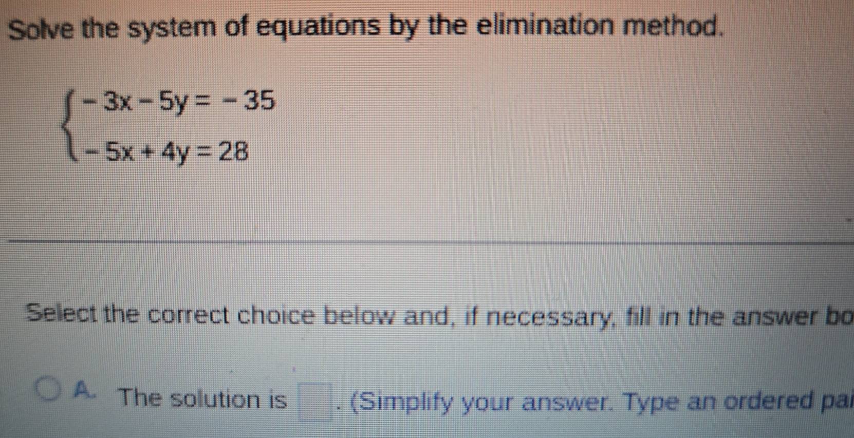 Solve the system of equations by the elimination method.
beginarrayl -3x-5y=-35 -5x+4y=28endarray.
Select the correct choice below and, if necessary, fill in the answer bo
A. The solution is □. (Simplify your answer. Type an ordered pa