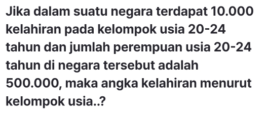 Jika dalam suatu negara terdapat 10.000
kelahiran pada kelompok usia 20-24
tahun dan jumlah perempuan usia 20-24
tahun di negara tersebut adalah
500.000, maka angka kelahiran menurut 
kelompok usia..?