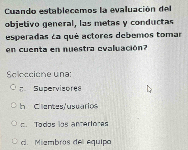 Cuando establecemos la evaluación del
objetivo general, las metas y conductas
esperadas ¿a qué actores debemos tomar
en cuenta en nuestra evaluación?
Seleccione una:
a. Supervisores
b. Clientes/usuarios
C. Todos los anteriores
d. Miembros del equipo