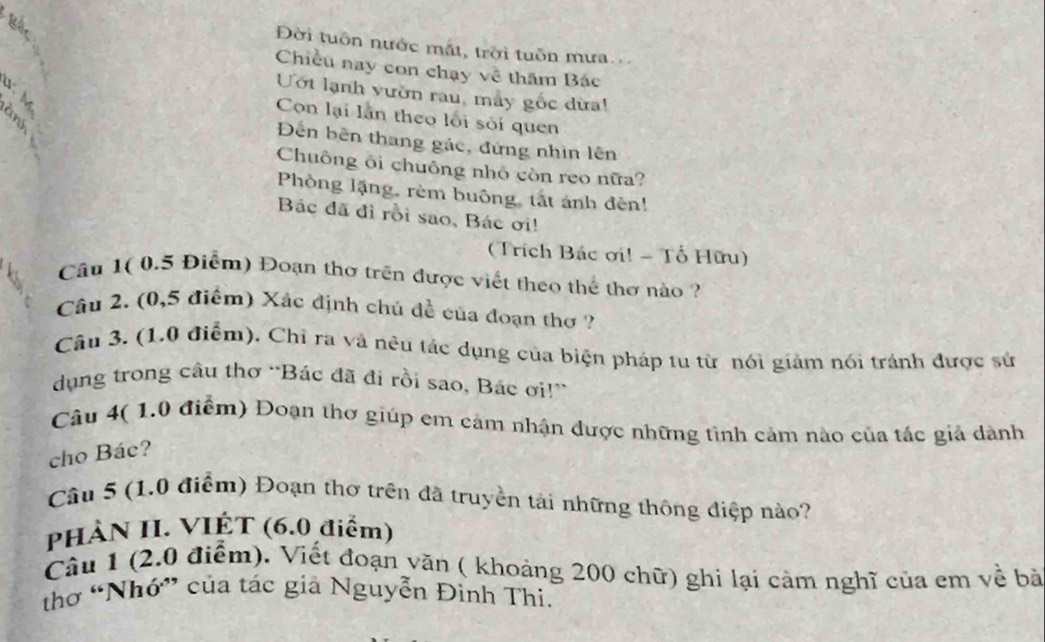 Bắc 
Đời tuôn nước mắt, trời tuôn mưa. 
Chiều nay con chạy về thăm Bác 
Uớt lạnh vườn rau, mẫy gốc dừa! 
Con lại lần theo lối sối quen 
ĐDến bên thang gác, đứng nhìn lên 
Chuông ôi chuông nhỏ còn reo nữa? 
Phòng lặng, rèm buông, tắt ánh đèn! 
Bác đã đỉ rồi sao, Bác ơi! 
(Trích Bác ơi! - Tổ Hữu) 
Câu 1( 0.5 Điểm) Đoạn thơ trên được viết theo thể thơ nào ? 
Câu 2. (0,5 điểm) Xác định chủ đề của đoạn thơ ? 
Câu 3. (1.0 điểm). Chỉ ra và nêu tác dụng của biện pháp tu từ nói giảm nói tránh được sử 
dụng trong câu thơ 'Bác đã đi rồi sao, Bác ơi!'' 
Câu 4( 1.0 điểm) Đoạn thơ giúp em cảm nhận được những tình cảm nào của tác giả dành 
cho Bác? 
Câu 5 (1.0 điểm) Đoạn thơ trên đã truyền tài những thông điệp nào? 
PHÀN II. VIỆT (6.0 điểm) 
Câu 1 (2.0 điểm). Viết đoạn văn ( khoảng 200 chữ) ghi lại cảm nghĩ của em về bà 
thơ “Nhớ” của tác giả Nguyễn Đinh Thi.