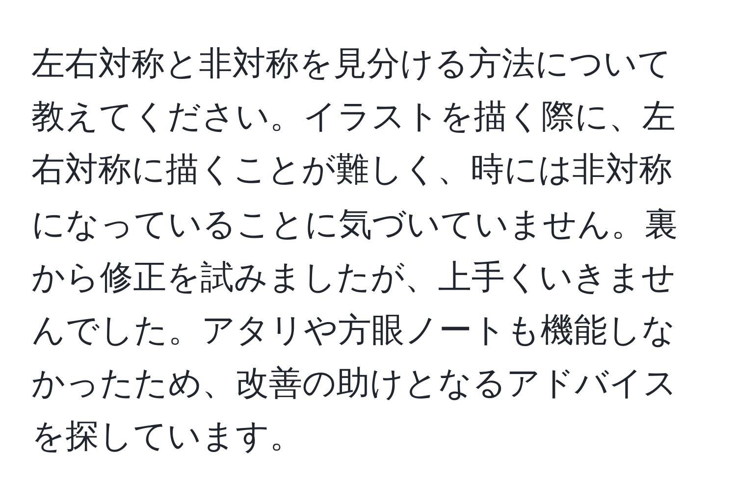 左右対称と非対称を見分ける方法について教えてください。イラストを描く際に、左右対称に描くことが難しく、時には非対称になっていることに気づいていません。裏から修正を試みましたが、上手くいきませんでした。アタリや方眼ノートも機能しなかったため、改善の助けとなるアドバイスを探しています。