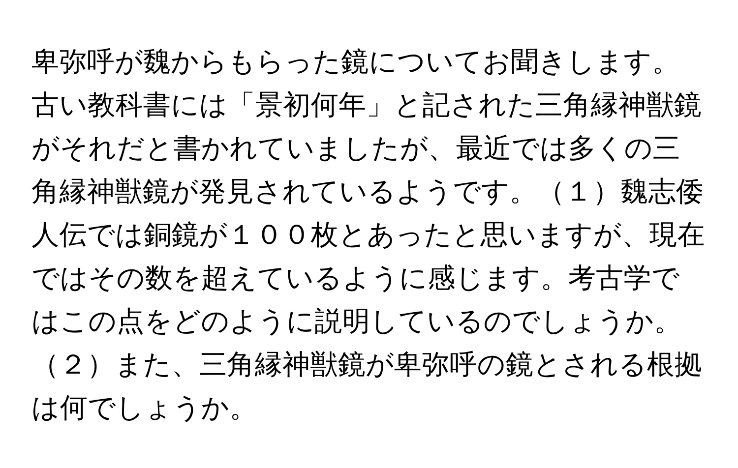 卑弥呼が魏からもらった鏡についてお聞きします。古い教科書には「景初何年」と記された三角縁神獣鏡がそれだと書かれていましたが、最近では多くの三角縁神獣鏡が発見されているようです。１魏志倭人伝では銅鏡が１００枚とあったと思いますが、現在ではその数を超えているように感じます。考古学ではこの点をどのように説明しているのでしょうか。２また、三角縁神獣鏡が卑弥呼の鏡とされる根拠は何でしょうか。