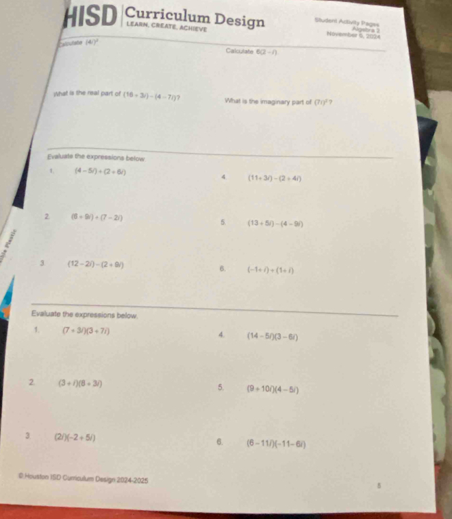 HISD Curriculum Design Student Activity Pages Algebra 2 
LEARN, CREATE, ACHIEVE November 6, 2024 
Calculate (4i)^2
Calculate 6(2-i)
What is the real part of (16+3i)-(4-7i) What is the imaginary part of (71)^2 ? 
Evaluate the expressions below 
1. (4-5i)+(2+6i)
4. (11+3i)-(2+4i)
2 (6+9i)+(7-2i)
5. (13+5i)-(4-9i); 
3. (12-2i)-(2+9i) 6. (-1+i)+(1+i)
Evaluate the expressions below. 
1. (7+3i)(3+7i) 4. (14-5i)(3-6i)
2. (3+i)(8+3i)
5. (9+10i)(4-5i)
3 (2i)(-2+5i)
6. (6-11i)(-11-6i)
@ Houston ISD Curriculum Design 2024-2025