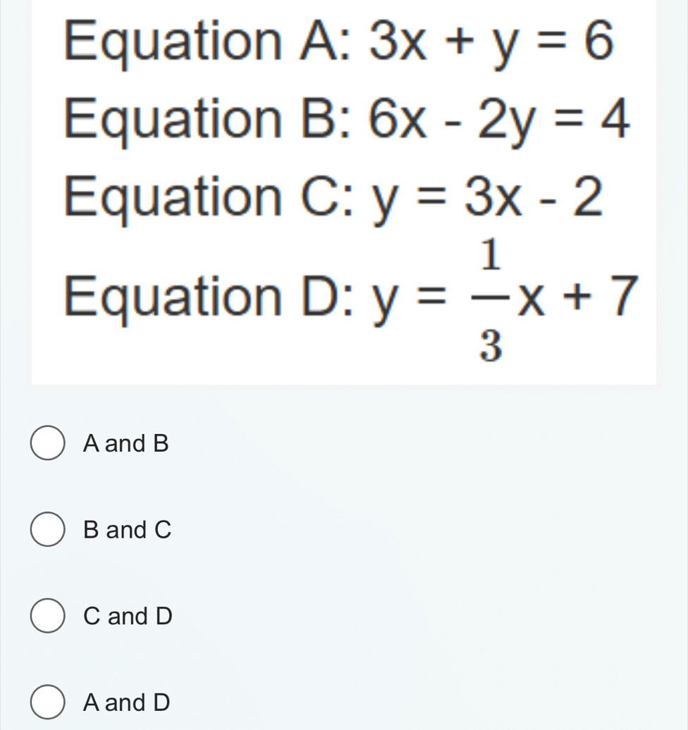 Equation A:3x+y=6
Equation B: 6x-2y=4
Equation C: y=3x-2
Equation D: y= 1/3 x+7
A and B
B and C
C and D
A and D