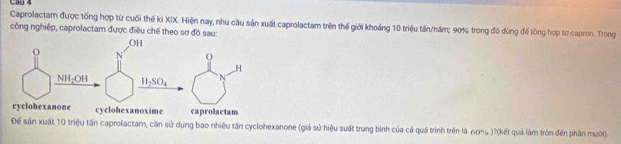 Cầu 4
Caprolactam được tổng hợp từ cuối thế ki XIX. Hiện nay, nhu cầu sản xuất caprolactam trên thế giới khoảng 10 triệu tấn/năm; 90% trong đó dùng đế tồng hợp tơ capron. Trong
công nghiệp, caprolactam được điều chế theo sơ đồ sau:
Để sản xuất 10 triệu tấn caprolactam, cần sử dụng bao nhiêu tấn cyclohexanone (giả sử hiệu suất trung bình của cả quá trình trên là 60% )?(kết quả làm tròn đến phần mười).