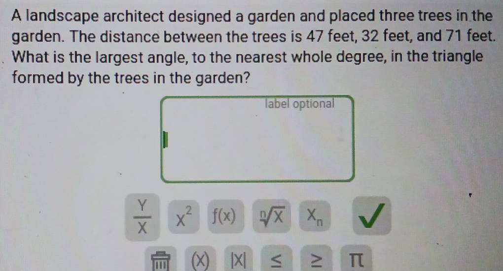 A landscape architect designed a garden and placed three trees in the
garden. The distance between the trees is 47 feet, 32 feet, and 71 feet.
What is the largest angle, to the nearest whole degree, in the triangle
formed by the trees in the garden?
label optional
 Y/X  x^2 f(x) sqrt[n](x) X_n
(x) |X| S ≥ π