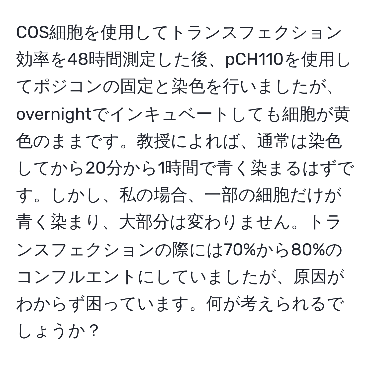 COS細胞を使用してトランスフェクション効率を48時間測定した後、pCH110を使用してポジコンの固定と染色を行いましたが、overnightでインキュベートしても細胞が黄色のままです。教授によれば、通常は染色してから20分から1時間で青く染まるはずです。しかし、私の場合、一部の細胞だけが青く染まり、大部分は変わりません。トランスフェクションの際には70%から80%のコンフルエントにしていましたが、原因がわからず困っています。何が考えられるでしょうか？