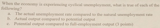 When the economy is experiencing cyclical unemployment, what is true of each of the
following?
a. The actual unemployment rate compared to the natural unemployment rate
b. Actual output compared to potential output
c. Potential output compared to full-employment output (3 points)