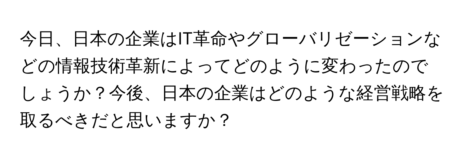 今日、日本の企業はIT革命やグローバリゼーションなどの情報技術革新によってどのように変わったのでしょうか？今後、日本の企業はどのような経営戦略を取るべきだと思いますか？