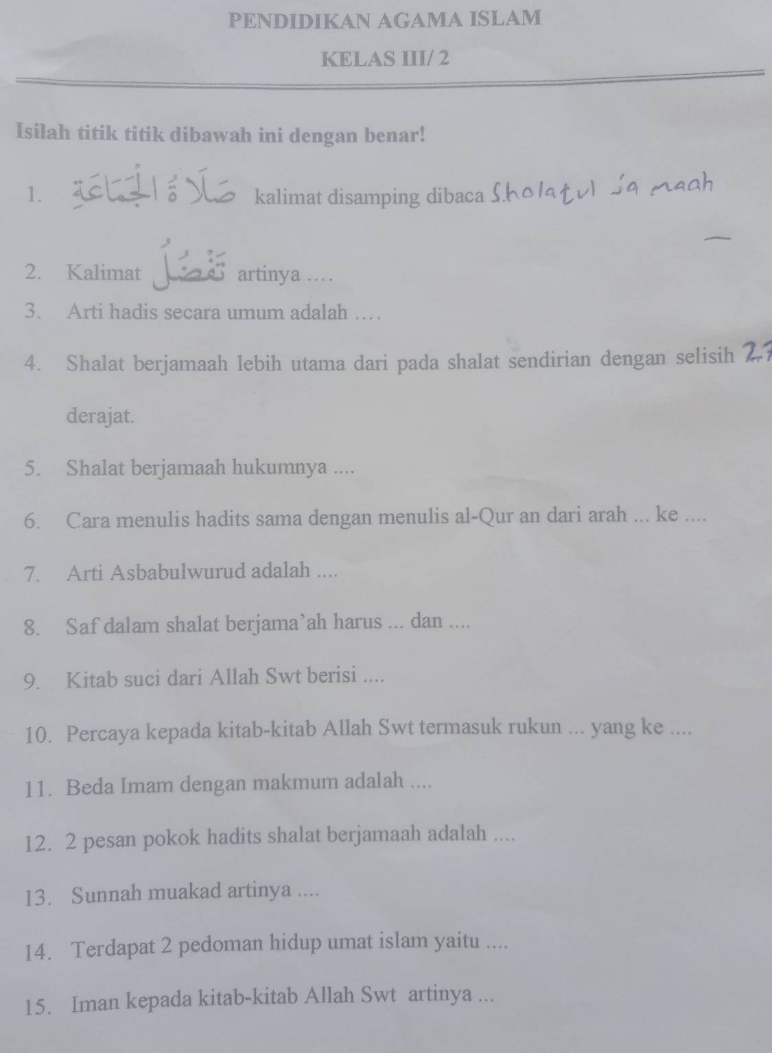 PENDIDIKAN AGAMA ISLAM 
KELAS III/ 2 
Isilah titik titik dibawah ini dengan benar! 
1. kalimat disamping dibaca 
2. Kalimat artinya .. 
3. Arti hadis secara umum adalah … 
4. Shalat berjamaah lebih utama dari pada shalat sendirian dengan selisih 
derajat. 
5. Shalat berjamaah hukumnya .... 
6. Cara menulis hadits sama dengan menulis al-Qur an dari arah ... ke .... 
7. Arti Asbabulwurud adalah .... 
8. Saf dalam shalat berjama’ah harus ... dan .... 
9. Kitab suci dari Allah Swt berisi .... 
10. Percaya kepada kitab-kitab Allah Swt termasuk rukun ... yang ke .... 
11. Beda Imam dengan makmum adalah .... 
12. 2 pesan pokok hadits shalat berjamaah adalah .... 
13. Sunnah muakad artinya .... 
14. Terdapat 2 pedoman hidup umat islam yaitu .... 
15. Iman kepada kitab-kitab Allah Swt artinya ...