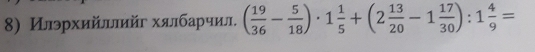 Илэрхийлπйг хялбарчил. ( 19/36 - 5/18 )· 1 1/5 +(2 13/20 -1 17/30 ):1 4/9 =