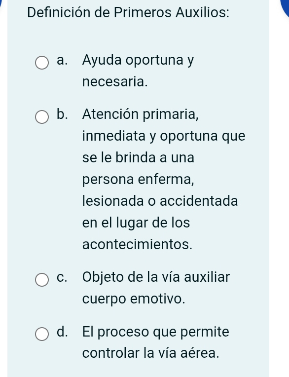 Definición de Primeros Auxilios:
a. Ayuda oportuna y
necesaria.
b. Atención primaria,
inmediata y oportuna que
se le brinda a una
persona enferma,
lesionada o accidentada
en el lugar de los
acontecimientos.
c. Objeto de la vía auxiliar
cuerpo emotivo.
d. El proceso que permite
controlar la vía aérea.