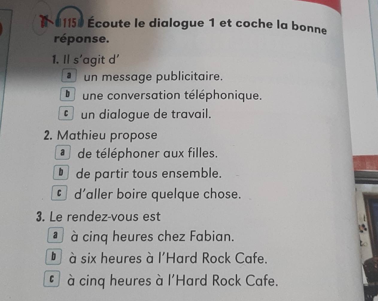 01150 Écoute le dialogue 1 et coche la bonne
réponse.
1. Il s’agit d'
un message publicitaire.
D une conversation téléphonique.
un dialogue de travail.
2. Mathieu propose
de téléphoner aux filles.
§de partir tous ensemble.
§ d'aller boire quelque chose.
3. Le rendez-vous est
à cinq heures chez Fabian.
* à six heures à l'Hard Rock Cafe.
* à cinq heures à l'Hard Rock Cafe.