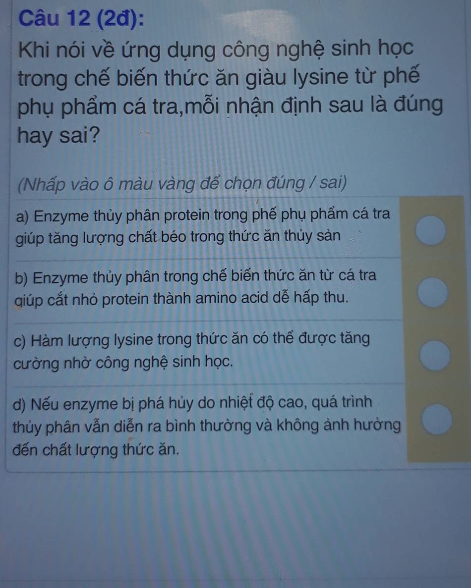 (2đ):
Khi nói về ứng dụng công nghệ sinh học
trong chế biến thức ăn giàu lysine từ phế
phụ phẩm cá tra,mỗi nhận định sau là đúng
hay sai?
(Nhấp vào ô màu vàng để chọn đúng / sai)
a) Enzyme thủy phân protein trong phế phụ phẩm cá tra
giúp tăng lượng chất béo trong thức ăn thủy sản
b) Enzyme thủy phân trong chế biến thức ăn từ cá tra
qiúp cắt nhỏ protein thành amino acid dễ hấp thu.
c) Hàm lượng lysine trong thức ăn có thể được tăng
cường nhờ công nghệ sinh học.
d) Nếu enzyme bị phá hủy do nhiệt độ cao, quá trình
thủy phân vẫn diễn ra bình thường và không ảnh hưởng
đến chất lượng thức ăn.