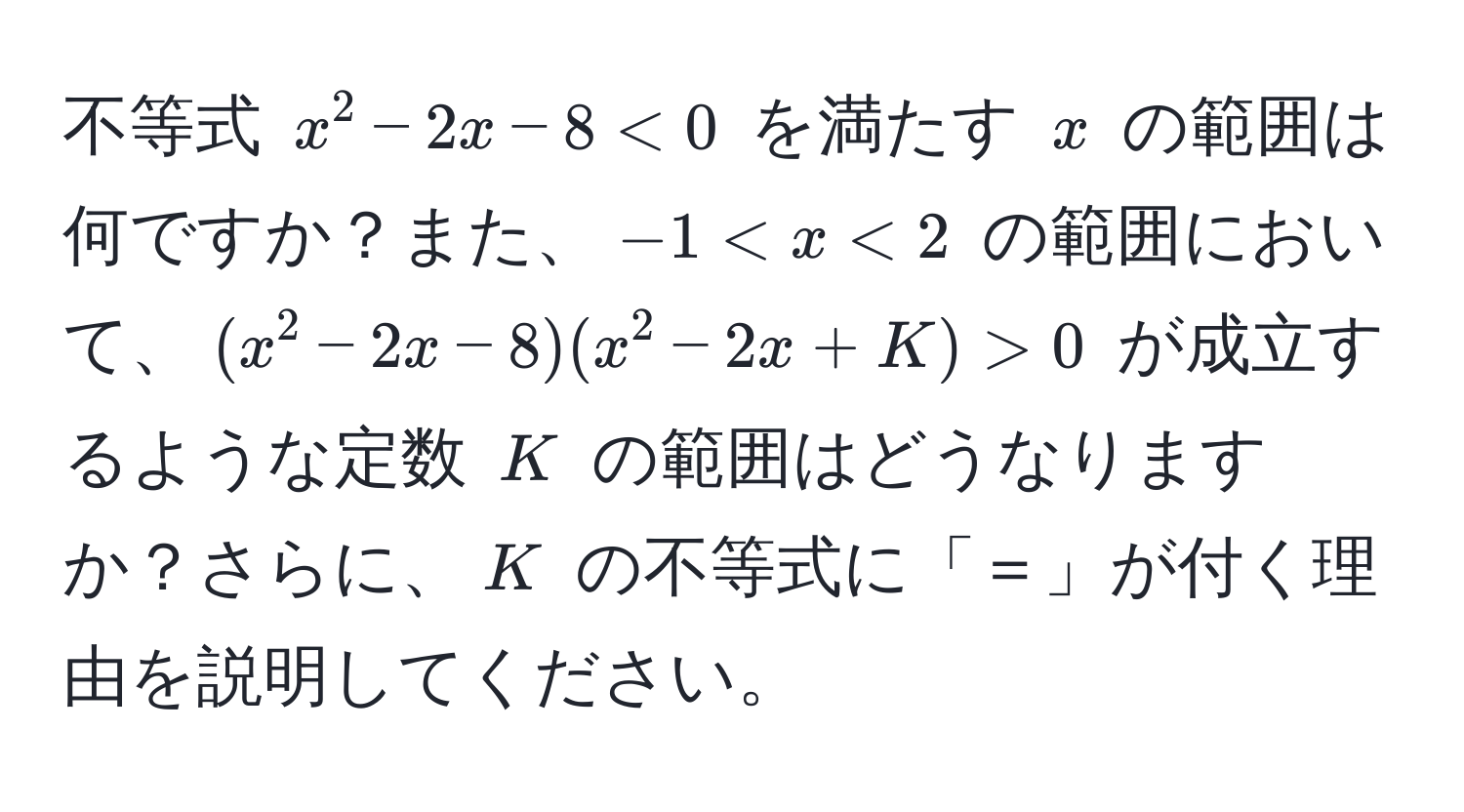 不等式 $x^2 - 2x - 8 < 0$ を満たす $x$ の範囲は何ですか？また、$-1 < x < 2$ の範囲において、$(x^2 - 2x - 8)(x^2 - 2x + K) > 0$ が成立するような定数 $K$ の範囲はどうなりますか？さらに、$K$ の不等式に「＝」が付く理由を説明してください。