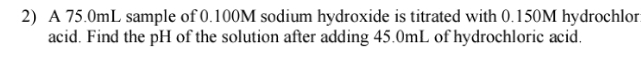 A 75.0mL sample of 0.100M sodium hydroxide is titrated with 0.150M hydrochlor 
acid. Find the pH of the solution after adding 45.0mL of hydrochloric acid.