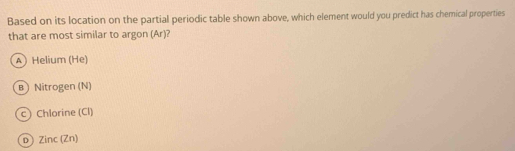 Based on its location on the partial periodic table shown above, which element would you predict has chemical properties
that are most similar to argon (Ar)?
A) Helium (He)
в Nitrogen (N)
c) Chlorine (Cl)
D Zinc (Zn)