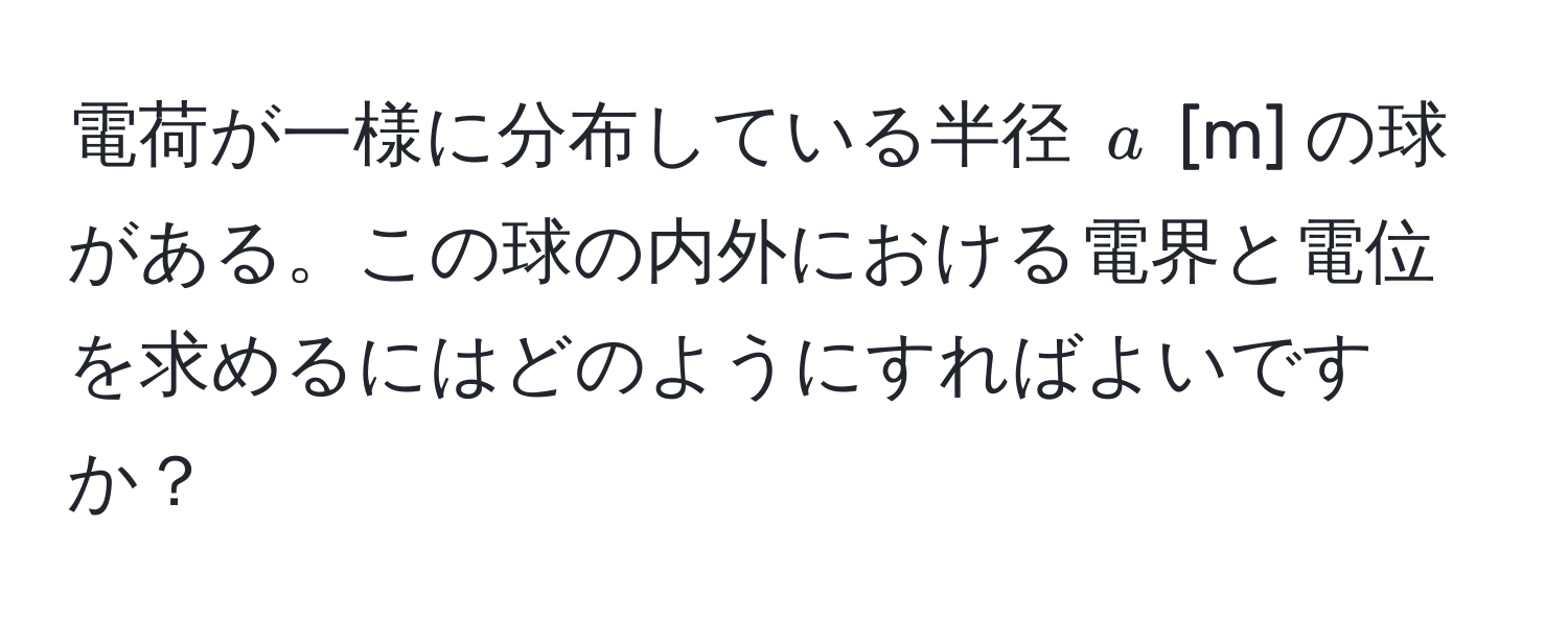 電荷が一様に分布している半径 $a$ [m] の球がある。この球の内外における電界と電位を求めるにはどのようにすればよいですか？