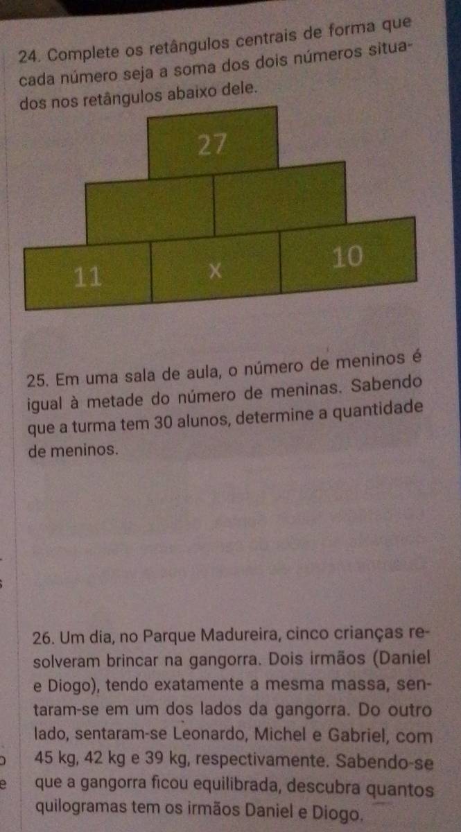 Complete os retângulos centrais de forma que 
cada número seja a soma dos dois números situa- 
gulos abaixo dele. 
25. Em uma sala de aula, o número de meninos é 
igual à metade do número de meninas. Sabendo 
que a turma tem 30 alunos, determine a quantidade 
de meninos. 
26. Um dia, no Parque Madureira, cinco crianças re- 
solveram brincar na gangorra. Dois irmãos (Daniel 
e Diogo), tendo exatamente a mesma massa, sen- 
taram-se em um dos lados da gangorra. Do outro 
lado, sentaram-se Leonardo, Michel e Gabriel, com
45 kg, 42 kg e 39 kg, respectivamente. Sabendo-se 
a que a gangorra ficou equilibrada, descubra quantos 
quilogramas tem os irmãos Daniel e Diogo.