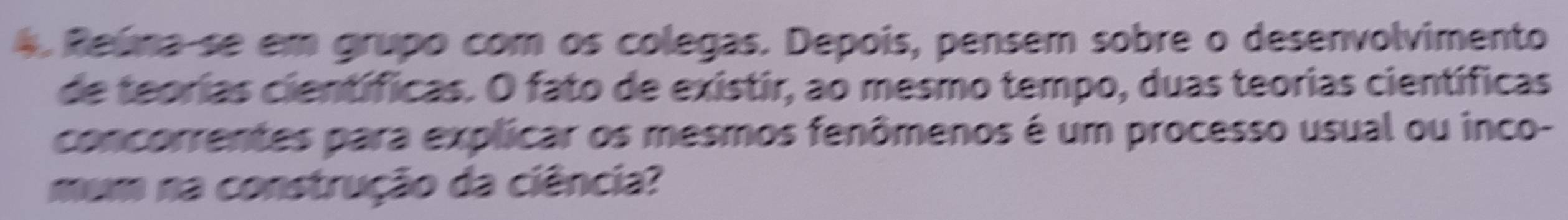 Reúna-se em grupo com os colegas. Depois, pensem sobre o desenvolvimento 
de teorias científicas. O fato de existir, ao mesmo tempo, duas teorias científicas 
concorrentes para explicar os mesmos fenômenos é um processo usual ou inco- 
mum na construção da ciência?