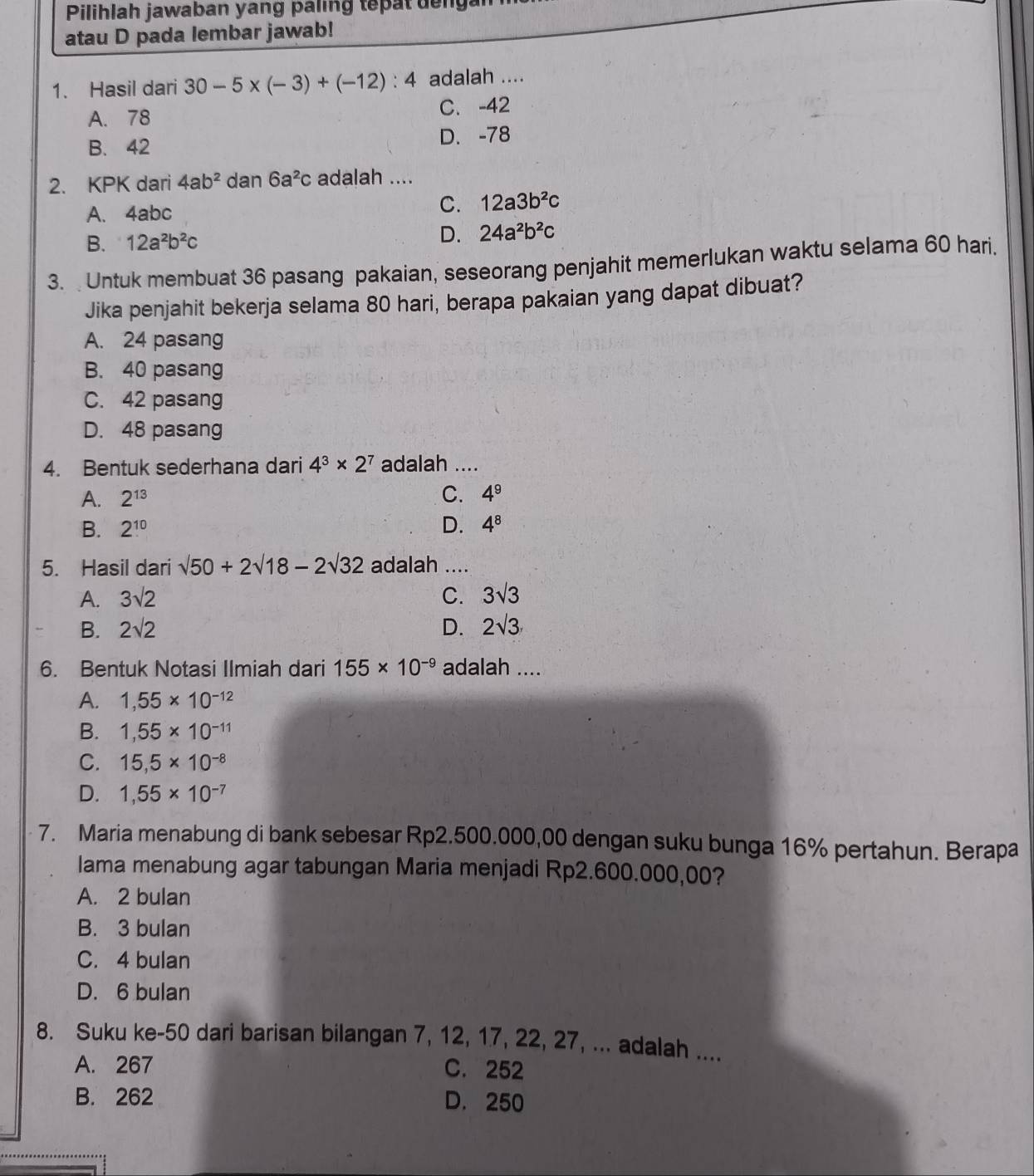 Pilihlah jawaban yang paling tepatdengan
atau D pada lembar jawab!
1. Hasil dari 30-5* (-3)+(-12):4 adalah ....
A. 78 C. -42
B. 42 D. -78
2. KPK dari 4ab^2 dan 6a^2c adalah ....
A. 4abc
C. 12a3b^2c
B. 12a^2b^2c
D. 24a^2b^2c
3.  Untuk membuat 36 pasang pakaian, seseorang penjahit memerlukan waktu selama 60 hari.
Jika penjahit bekerja selama 80 hari, berapa pakaian yang dapat dibuat?
A. 24 pasang
B. 40 pasang
C. 42 pasang
D. 48 pasang
4. Bentuk sederhana dari 4^3* 2^7 adalah ....
A. 2^(13) C. 4^9
B. 2^(10) D. 4^8
5. Hasil dari sqrt(50)+2sqrt(18)-2sqrt(32) adalah ....
A. 3sqrt(2) C. 3sqrt(3)
B. 2sqrt(2) D. 2sqrt(3)
6. Bentuk Notasi Ilmiah dari 155* 10^(-9) adalah ....
A. 1,55* 10^(-12)
B. 1,55* 10^(-11)
C. 15,5* 10^(-8)
D. 1,55* 10^(-7)
7. Maria menabung di bank sebesar Rp2.500.000,00 dengan suku bunga 16% pertahun. Berapa
lama menabung agar tabungan Maria menjadi Rp2.600.000,00?
A. 2 bulan
B. 3 bulan
C. 4 bulan
D. 6 bulan
8. Suku ke-50 dari barisan bilangan 7, 12, 17, 22, 27, ... adalah ....
A. 267 C. 252
B. 262 D. 250