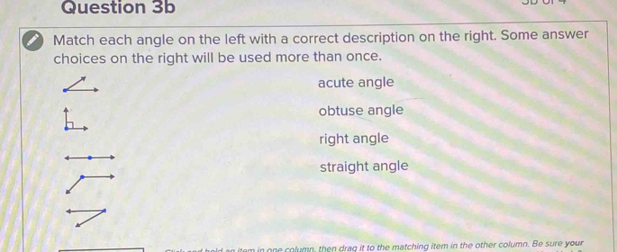 Match each angle on the left with a correct description on the right. Some answer
choices on the right will be used more than once.
acute angle
obtuse angle
right angle
straight angle
an item in one column, then draq it to the matching item in the other column. Be sure your