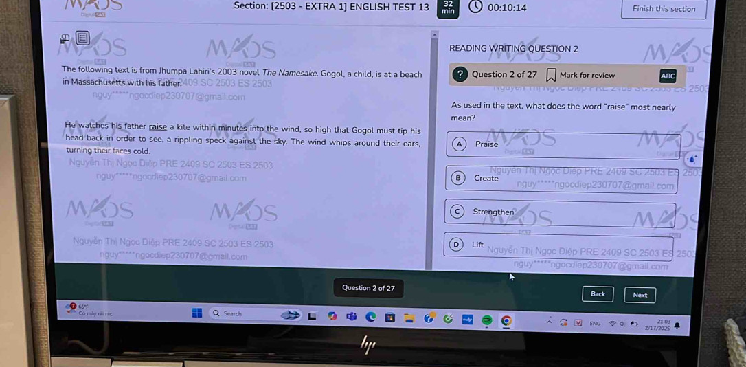 [2503 - EXTRA 1] ENGLISH TEST 13 min 00:10:14 Finish this section
Dlenal SA
M Abs READING WRITING QUESTION 2 MAOS
The following text is from Jhumpa Lahiri's 2003 novel The Namesake. Gogol, a child, is at a beach Question 2 of 27 Mark for review ABC

in Massachusetts with his father 409 SC 2503 ES 2503 250
nguy*****ngocdiep230707@gmail.com As used in the text, what does the word “raise” most nearly
mean?
He watches his father raise a kite within minutes into the wind, so high that Gogol must tip his
head back in order to see, a rippling speck against the sky. The wind whips around their ears, A Praise
turning their faces cold.
Nguyễn Thị Ngọc Diệp PRE 2409 SC 2503 ES 2503 Nguyên Thị Ngọc Diệp PRE 2409 SC 2503 ES 250
nguy*****ngocdlep230707@gmail.com B ) Create nguy*****ngocdiep230707@gmail.com
MAOS WOS Strengthen S
c)
Oogta 3
D
Nguyễn Thị Ngọc Diệp PRE 2409 SC 2503 ES 2503 Lift Nguyễn Thị Ngọc Diệp PRE 2409 SC 2503 ES 2503
nguy*****ngocdiep230707@gmail.com nguy*****ngocdiep230707@gmail.com
Question 2 of 27 Back Next
Có mày rài rao Search
2/17/2025 2103