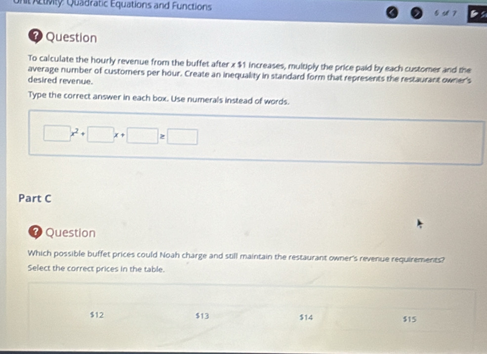 it Activity Quadratic Equations and Functions
E 7
? Question
To calculate the hourly revenue from the buffet after x $1 increases, multiply the price paid by each customer and the
average number of customers per hour. Create an inequality in standard form that represents the restaurant owner's
desired revenue.
Type the correct answer in each box. Use numerals instead of words.
□ x^2+□ x+□ ≥ □
Part C
* Question
Which possible buffet prices could Noah charge and still maintain the restaurant owner's revenue requirements?
Select the correct prices in the table.
$12 $13 $14 $15